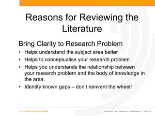 Document Title (Editable via „Slide Master‟) | Page 16
Reasons for Reviewing the
Literature
Bring Clarity to Research Problem
• Helps understand the subject area better
• Helps to conceptualise your research problem
• Helps you understands the relationship between
your research problem and the body of knowledge in
the area.
• Identify known gaps – don‟t reinvent the wheel!
 