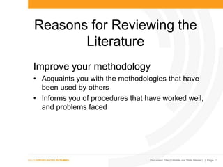 Document Title (Editable via „Slide Master‟) | Page 17
Reasons for Reviewing the
Literature
Improve your methodology
• Acquaints you with the methodologies that have
been used by others
• Informs you of procedures that have worked well,
and problems faced
 