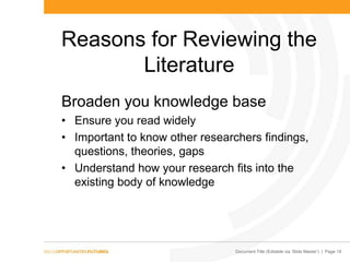 Document Title (Editable via „Slide Master‟) | Page 18
Reasons for Reviewing the
Literature
Broaden you knowledge base
• Ensure you read widely
• Important to know other researchers findings,
questions, theories, gaps
• Understand how your research fits into the
existing body of knowledge
 