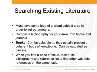 Document Title (Editable via „Slide Master‟) | Page 20
Searching Existing Literature
• Must have some idea of a broad subject area in
order to set parameters.
• Compile a bibliography for your area from books and
journals.
• Books: Can be valuable as they usually present a
coherent body of knowledge. Can be outdated so
beware.
• When you find a book of value, look at its
bibliography and reference list to find other valuable
references on the same topic.
 