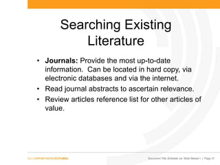 Document Title (Editable via „Slide Master‟) | Page 21
Searching Existing
Literature
• Journals: Provide the most up-to-date
information. Can be located in hard copy, via
electronic databases and via the internet.
• Read journal abstracts to ascertain relevance.
• Review articles reference list for other articles of
value.
 