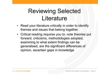 Document Title (Editable via „Slide Master‟) | Page 22
Reviewing Selected
Literature
• Read your literature critically in order to identify
themes and issues that belong together.
• Critical reading requires you to: note theories put
forward, criticisms, methodologies adopted,
examining to what extent findings can be
generalised, are the significant differences of
opinion, ascertain gaps in knowledge
 
