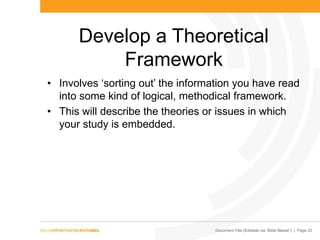Document Title (Editable via „Slide Master‟) | Page 23
Develop a Theoretical
Framework
• Involves „sorting out‟ the information you have read
into some kind of logical, methodical framework.
• This will describe the theories or issues in which
your study is embedded.
 