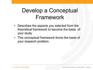 Document Title (Editable via „Slide Master‟) | Page 24
Develop a Conceptual
Framework
• Describes the aspects you selected from the
theoretical framework to become the basis of
your study.
• This conceptual framework forms the basis of
your research problem.
 