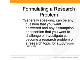 Document Title (Editable via „Slide Master‟) | Page 26
Formulating a Research
Problem
“Generally speaking, can be any
question that you want
answered and any assumption
or assertion that you want to
challenge or investigate can
become a research problem or
a research topic for study” (Kumar,
1996, p.35)
 