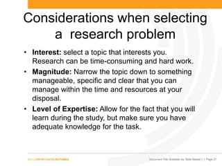 Document Title (Editable via „Slide Master‟) | Page 27
Considerations when selecting
a research problem
• Interest: select a topic that interests you.
Research can be time-consuming and hard work.
• Magnitude: Narrow the topic down to something
manageable, specific and clear that you can
manage within the time and resources at your
disposal.
• Level of Expertise: Allow for the fact that you will
learn during the study, but make sure you have
adequate knowledge for the task.
 