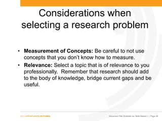 Document Title (Editable via „Slide Master‟) | Page 28
Considerations when
selecting a research problem
• Measurement of Concepts: Be careful to not use
concepts that you don‟t know how to measure.
• Relevance: Select a topic that is of relevance to you
professionally. Remember that research should add
to the body of knowledge, bridge current gaps and be
useful.
 
