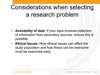 Document Title (Editable via „Slide Master‟) | Page 29
Considerations when selecting
a research problem
• Availability of data: If your topic involves collection
of information from secondary sources, ensure this is
possible.
• Ethical Issues: How ethical issues can affect the
study population and how these can be overcome
must be examined early.
 