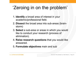 Document Title (Editable via „Slide Master‟) | Page 30
„Zeroing in on the problem‟
1. Identify a broad area of interest in your
academic/professional field.
2. Dissect the broad area into sub-areas (brain-
storm)
3. Select a sub-area or areas in which you would
like to conduct your research (process of
elimination).
4. Raise research questions that you would like
answered.
5. Formulate objectives main and sub
 