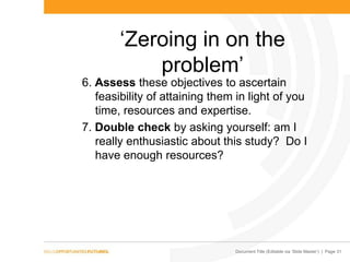 Document Title (Editable via „Slide Master‟) | Page 31
„Zeroing in on the
problem‟
6. Assess these objectives to ascertain
feasibility of attaining them in light of you
time, resources and expertise.
7. Double check by asking yourself: am I
really enthusiastic about this study? Do I
have enough resources?
 