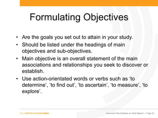 Document Title (Editable via „Slide Master‟) | Page 32
Formulating Objectives
• Are the goals you set out to attain in your study.
• Should be listed under the headings of main
objectives and sub-objectives.
• Main objective is an overall statement of the main
associations and relationships you seek to discover or
establish.
• Use action-orientated words or verbs such as „to
determine‟, „to find out‟, „to ascertain‟, „to measure‟, „to
explore‟.
 