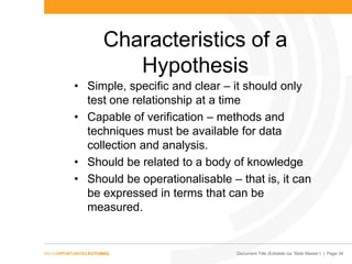 Document Title (Editable via „Slide Master‟) | Page 34
Characteristics of a
Hypothesis
• Simple, specific and clear – it should only
test one relationship at a time
• Capable of verification – methods and
techniques must be available for data
collection and analysis.
• Should be related to a body of knowledge
• Should be operationalisable – that is, it can
be expressed in terms that can be
measured.
 