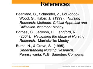 Document Title (Editable via „Slide Master‟) | Page 35
References
Beanland, C., Schneider, Z., LoBiondo-
Wood, G., Haber, J. (1999). Nursing
Research: Methods, Critical Appraisal and
Utilisation. Artamon: Mosby.
Borbasi, S., Jackson, D., Langford, R.
(2004). Navigating the Maze of Nursing
Research. Marrickville: Mosby.
Burns, N., & Grove, S. (1995).
Understanding Nursing Research.
Pennsylvania: W.B. Saunders Company.
 