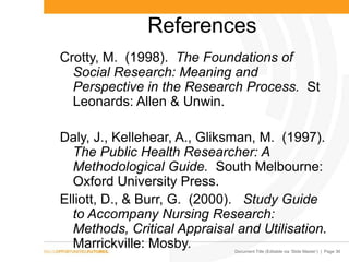 Document Title (Editable via „Slide Master‟) | Page 36
References
Crotty, M. (1998). The Foundations of
Social Research: Meaning and
Perspective in the Research Process. St
Leonards: Allen & Unwin.
Daly, J., Kellehear, A., Gliksman, M. (1997).
The Public Health Researcher: A
Methodological Guide. South Melbourne:
Oxford University Press.
Elliott, D., & Burr, G. (2000). Study Guide
to Accompany Nursing Research:
Methods, Critical Appraisal and Utilisation.
Marrickville: Mosby.
 
