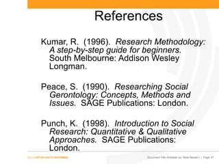 Document Title (Editable via „Slide Master‟) | Page 37
References
Kumar, R. (1996). Research Methodology:
A step-by-step guide for beginners.
South Melbourne: Addison Wesley
Longman.
Peace, S. (1990). Researching Social
Gerontology: Concepts, Methods and
Issues. SAGE Publications: London.
Punch, K. (1998). Introduction to Social
Research: Quantitative & Qualitative
Approaches. SAGE Publications:
London.
 