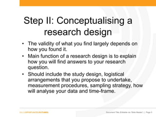 Document Title (Editable via „Slide Master‟) | Page 5
Step II: Conceptualising a
research design
• The validity of what you find largely depends on
how you found it.
• Main function of a research design is to explain
how you will find answers to your research
question.
• Should include the study design, logistical
arrangements that you propose to undertake,
measurement procedures, sampling strategy, how
will analyse your data and time-frame.
 
