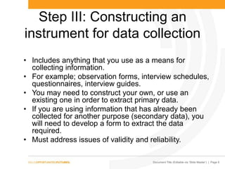Document Title (Editable via „Slide Master‟) | Page 6
Step III: Constructing an
instrument for data collection
• Includes anything that you use as a means for
collecting information.
• For example; observation forms, interview schedules,
questionnaires, interview guides.
• You may need to construct your own, or use an
existing one in order to extract primary data.
• If you are using information that has already been
collected for another purpose (secondary data), you
will need to develop a form to extract the data
required.
• Must address issues of validity and reliability.
 