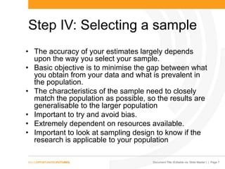 Document Title (Editable via „Slide Master‟) | Page 7
Step IV: Selecting a sample
• The accuracy of your estimates largely depends
upon the way you select your sample.
• Basic objective is to minimise the gap between what
you obtain from your data and what is prevalent in
the population.
• The characteristics of the sample need to closely
match the population as possible, so the results are
generalisable to the larger population
• Important to try and avoid bias.
• Extremely dependent on resources available.
• Important to look at sampling design to know if the
research is applicable to your population
 