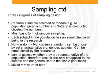Document Title (Editable via „Slide Master‟) | Page 8
Sampling ctd
Three categories of sampling design:
1. Random = sample selected at random e.g. All
population given a number and “lottery” is conducted
chosing the numbers.
• Most basic form of random sampling.
• Each subject in the population has an equal chance of
being in the research
2. Non-random = Not chosen at random, can be chosen
by set characteristics e.g. gender, age etc. Can be
hand picked by the researcher
• cannot assess whether they are representative of the
population, therefore results can only be applied to the
sample and not generalised to the whole population.
3. Mixed = mixture of both
 