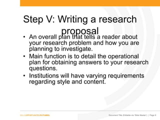 Document Title (Editable via „Slide Master‟) | Page 9
Step V: Writing a research
proposal• An overall plan that tells a reader about
your research problem and how you are
planning to investigate.
• Main function is to detail the operational
plan for obtaining answers to your research
questions.
• Institutions will have varying requirements
regarding style and content.
 