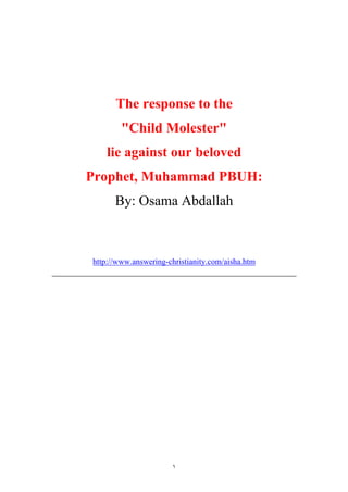 The response to the
        quot;Child Molesterquot;
    lie against our beloved
Prophet, Muhammad PBUH:
      By: Osama Abdallah



http://www.answering-christianity.com/aisha.htm




                      ١
 