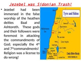 Jezebel was Sidonian Trash!
• Jezebel had been
immersed in the false
worship of the heathen
deities Baal and
Ashtoreth. These gods
and their followers were
foremost in attacking
the commandments of
God; especially the 4th
and 7th
commandments!
Religion was a license to
do wrong!
 