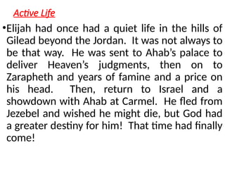 Active Life
•Elijah had once had a quiet life in the hills of
Gilead beyond the Jordan. It was not always to
be that way. He was sent to Ahab’s palace to
deliver Heaven’s judgments, then on to
Zarapheth and years of famine and a price on
his head. Then, return to Israel and a
showdown with Ahab at Carmel. He fled from
Jezebel and wished he might die, but God had
a greater destiny for him! That time had finally
come!
 
