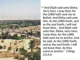 •“And Elijah said unto Elisha,
Tarry here, I pray thee; for
the LORD hath sent me to
Bethel. And Elisha said unto
him, As the LORD liveth, and
as thy soul liveth, I will not
leave thee… And Elijah said
unto him, Elisha, tarry here,
I pray thee; for the LORD
hath sent me to Jericho. And
he said, As the LORD liveth,
and as thy soul liveth, I will
not leave thee. So they
came to Jericho.” 2 Kings
2:2,4,6
 