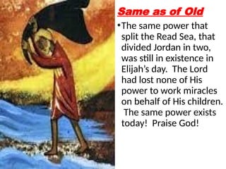 Same as of Old
•The same power that
split the Read Sea, that
divided Jordan in two,
was still in existence in
Elijah’s day. The Lord
had lost none of His
power to work miracles
on behalf of His children.
The same power exists
today! Praise God!
 
