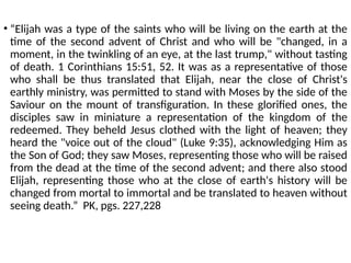 • “Elijah was a type of the saints who will be living on the earth at the
time of the second advent of Christ and who will be "changed, in a
moment, in the twinkling of an eye, at the last trump," without tasting
of death. 1 Corinthians 15:51, 52. It was as a representative of those
who shall be thus translated that Elijah, near the close of Christ's
earthly ministry, was permitted to stand with Moses by the side of the
Saviour on the mount of transfiguration. In these glorified ones, the
disciples saw in miniature a representation of the kingdom of the
redeemed. They beheld Jesus clothed with the light of heaven; they
heard the "voice out of the cloud" (Luke 9:35), acknowledging Him as
the Son of God; they saw Moses, representing those who will be raised
from the dead at the time of the second advent; and there also stood
Elijah, representing those who at the close of earth's history will be
changed from mortal to immortal and be translated to heaven without
seeing death.” PK, pgs. 227,228
 