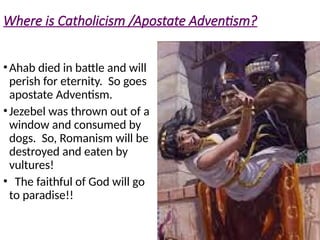 Where is Catholicism /Apostate Adventism?
•Ahab died in battle and will
perish for eternity. So goes
apostate Adventism.
•Jezebel was thrown out of a
window and consumed by
dogs. So, Romanism will be
destroyed and eaten by
vultures!
• The faithful of God will go
to paradise!!
 