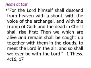Home at Last
•“For the Lord himself shall descend
from heaven with a shout, with the
voice of the archangel, and with the
trump of God: and the dead in Christ
shall rise first: Then we which are
alive and remain shall be caught up
together with them in the clouds, to
meet the Lord in the air: and so shall
we ever be with the Lord.” 1 Thess.
4:16, 17
 