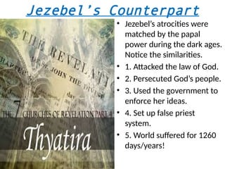 Jezebel’s Counterpart
• Jezebel’s atrocities were
matched by the papal
power during the dark ages.
Notice the similarities.
• 1. Attacked the law of God.
• 2. Persecuted God’s people.
• 3. Used the government to
enforce her ideas.
• 4. Set up false priest
system.
• 5. World suffered for 1260
days/years!
 