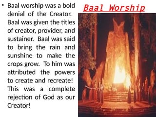 Baal Worship
• Baal worship was a bold
denial of the Creator.
Baal was given the titles
of creator, provider, and
sustainer. Baal was said
to bring the rain and
sunshine to make the
crops grow. To him was
attributed the powers
to create and recreate!
This was a complete
rejection of God as our
Creator!
 
