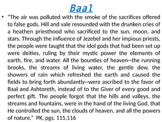 Baal
• “The air was polluted with the smoke of the sacrifices offered
to false gods. Hill and vale resounded with the drunken cries of
a heathen priesthood who sacrificed to the sun, moon, and
stars. Through the influence of Jezebel and her impious priests,
the people were taught that the idol gods that had been set up
were deities, ruling by their mystic power the elements of
earth, fire, and water. All the bounties of heaven--the running
brooks, the streams of living water, the gentle dew, the
showers of rain which refreshed the earth and caused the
fields to bring forth abundantly--were ascribed to the favor of
Baal and Ashtoreth, instead of to the Giver of every good and
perfect gift. The people forgot that the hills and valleys, the
streams and fountains, were in the hand of the living God, that
He controlled the sun, the clouds of heaven, and all the powers
of nature.” PK, pgs. 115,116
 