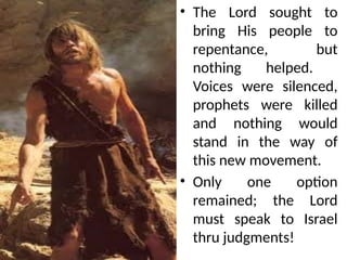• The Lord sought to
bring His people to
repentance, but
nothing helped.
Voices were silenced,
prophets were killed
and nothing would
stand in the way of
this new movement.
• Only one option
remained; the Lord
must speak to Israel
thru judgments!
 