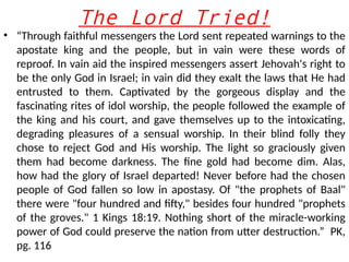 The Lord Tried!
• “Through faithful messengers the Lord sent repeated warnings to the
apostate king and the people, but in vain were these words of
reproof. In vain aid the inspired messengers assert Jehovah's right to
be the only God in Israel; in vain did they exalt the laws that He had
entrusted to them. Captivated by the gorgeous display and the
fascinating rites of idol worship, the people followed the example of
the king and his court, and gave themselves up to the intoxicating,
degrading pleasures of a sensual worship. In their blind folly they
chose to reject God and His worship. The light so graciously given
them had become darkness. The fine gold had become dim. Alas,
how had the glory of Israel departed! Never before had the chosen
people of God fallen so low in apostasy. Of "the prophets of Baal"
there were "four hundred and fifty," besides four hundred "prophets
of the groves." 1 Kings 18:19. Nothing short of the miracle-working
power of God could preserve the nation from utter destruction.” PK,
pg. 116
 