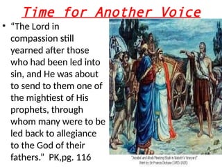 Time for Another Voice
• “The Lord in
compassion still
yearned after those
who had been led into
sin, and He was about
to send to them one of
the mightiest of His
prophets, through
whom many were to be
led back to allegiance
to the God of their
fathers.” PK,pg. 116
 