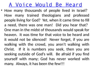 A Voice Would Be Heard
• How many thousands of people lived in Israel?
How many trained theologians and professed
people living for God? Yet, when it came time to fill
a need, there was one man! Did you hear that?
One man in the midst of thousands would speak for
heaven. It was time for that voice to be heard and
it would not be silenced! Never forget, if you are
walking with the crowd, you aren’t walking with
Christ. If it is numbers you seek, then you are
seeking outside of God’s will. Be afraid if you find
yourself with many; God has never worked with
many. Always, it has been the few!!!
 