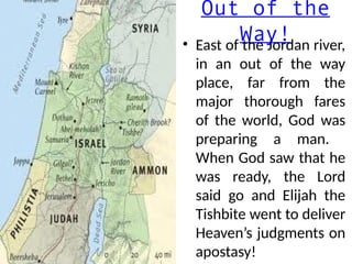 Out of the
Way!
• East of the Jordan river,
in an out of the way
place, far from the
major thorough fares
of the world, God was
preparing a man.
When God saw that he
was ready, the Lord
said go and Elijah the
Tishbite went to deliver
Heaven’s judgments on
apostasy!
 