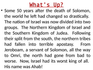 What’s Up?
• Some 50 years after the death of Solomon,
the world he left had changed so drastically.
The nation of Israel was now divided into two
groups. The Northern Kingdom of Israel and
the Southern Kingdom of Judea. Following
their split from the south, the northern tribes
had fallen into terrible apostasy. From
Jeroboam, a servant of Solomon, all the way
to Omri, the north had gone from bad to
worse. Now, Israel had its worst king of all.
His name was Ahab!
 