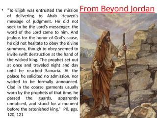 From Beyond Jordan
• “To Elijah was entrusted the mission
of delivering to Ahab Heaven's
message of judgment. He did not
seek to be the Lord's messenger; the
word of the Lord came to him. And
jealous for the honor of God's cause,
he did not hesitate to obey the divine
summons, though to obey seemed to
invite swift destruction at the hand of
the wicked king. The prophet set out
at once and traveled night and day
until he reached Samaria. At the
palace he solicited no admission, nor
waited to be formally announced.
Clad in the coarse garments usually
worn by the prophets of that time, he
passed the guards, apparently
unnoticed, and stood for a moment
before the astonished king.” PK, pgs.
120, 121
 