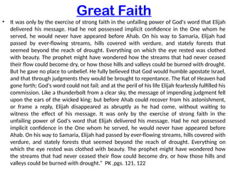 Great Faith
• It was only by the exercise of strong faith in the unfailing power of God's word that Elijah
delivered his message. Had he not possessed implicit confidence in the One whom he
served, he would never have appeared before Ahab. On his way to Samaria, Elijah had
passed by ever-flowing streams, hills covered with verdure, and stately forests that
seemed beyond the reach of drought. Everything on which the eye rested was clothed
with beauty. The prophet might have wondered how the streams that had never ceased
their flow could become dry, or how those hills and valleys could be burned with drought.
But he gave no place to unbelief. He fully believed that God would humble apostate Israel,
and that through judgments they would be brought to repentance. The fiat of Heaven had
gone forth; God's word could not fail; and at the peril of his life Elijah fearlessly fulfilled his
commission. Like a thunderbolt from a clear sky, the message of impending judgment fell
upon the ears of the wicked king; but before Ahab could recover from his astonishment,
or frame a reply, Elijah disappeared as abruptly as he had come, without waiting to
witness the effect of his message. It was only by the exercise of strong faith in the
unfailing power of God's word that Elijah delivered his message. Had he not possessed
implicit confidence in the One whom he served, he would never have appeared before
Ahab. On his way to Samaria, Elijah had passed by ever-flowing streams, hills covered with
verdure, and stately forests that seemed beyond the reach of drought. Everything on
which the eye rested was clothed with beauty. The prophet might have wondered how
the streams that had never ceased their flow could become dry, or how those hills and
valleys could be burned with drought.” PK ,pgs. 121, 122
 