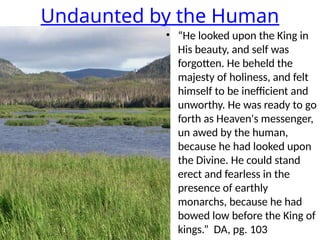 Undaunted by the Human
• “He looked upon the King in
His beauty, and self was
forgotten. He beheld the
majesty of holiness, and felt
himself to be inefficient and
unworthy. He was ready to go
forth as Heaven's messenger,
un awed by the human,
because he had looked upon
the Divine. He could stand
erect and fearless in the
presence of earthly
monarchs, because he had
bowed low before the King of
kings.” DA, pg. 103
 