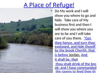 A Place of Refuge!
• Do My work and I will
show you where to go and
hide. Take care of My
business first and then I
will show you where you
are to be and I will take
care of you there. “Get
thee hence, and turn thee
eastward, and hide thyself
by the brook Cherith, that
is before Jordan. And
it shall be, that
thou shalt drink of the bro
ok; and I have commanded
the ravens to feed thee th
 