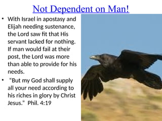 Not Dependent on Man!
• With Israel in apostasy and
Elijah needing sustenance,
the Lord saw fit that His
servant lacked for nothing.
If man would fail at their
post, the Lord was more
than able to provide for his
needs.
• “But my God shall supply
all your need according to
his riches in glory by Christ
Jesus.” Phil. 4:19
 