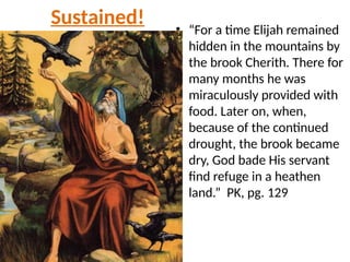 Sustained! • “For a time Elijah remained
hidden in the mountains by
the brook Cherith. There for
many months he was
miraculously provided with
food. Later on, when,
because of the continued
drought, the brook became
dry, God bade His servant
find refuge in a heathen
land.” PK, pg. 129
 