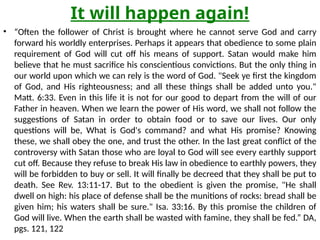 It will happen again!
• “Often the follower of Christ is brought where he cannot serve God and carry
forward his worldly enterprises. Perhaps it appears that obedience to some plain
requirement of God will cut off his means of support. Satan would make him
believe that he must sacrifice his conscientious convictions. But the only thing in
our world upon which we can rely is the word of God. "Seek ye first the kingdom
of God, and His righteousness; and all these things shall be added unto you."
Matt. 6:33. Even in this life it is not for our good to depart from the will of our
Father in heaven. When we learn the power of His word, we shall not follow the
suggestions of Satan in order to obtain food or to save our lives. Our only
questions will be, What is God's command? and what His promise? Knowing
these, we shall obey the one, and trust the other. In the last great conflict of the
controversy with Satan those who are loyal to God will see every earthly support
cut off. Because they refuse to break His law in obedience to earthly powers, they
will be forbidden to buy or sell. It will finally be decreed that they shall be put to
death. See Rev. 13:11-17. But to the obedient is given the promise, "He shall
dwell on high: his place of defense shall be the munitions of rocks: bread shall be
given him; his waters shall be sure." Isa. 33:16. By this promise the children of
God will live. When the earth shall be wasted with famine, they shall be fed.” DA,
pgs. 121, 122
 