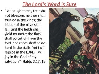 The Lord’s Word is Sure
• “ Although the fig tree shall
not blossom, neither shall
fruit be in the vines; the
labour of the olive shall
fail, and the fields shall
yield no meat; the flock
shall be cut off from the
fold, and there shall be no
herd in the stalls: Yet I will
rejoice in the LORD, I will
joy in the God of my
salvation.” Habb. 3:17, 18
 