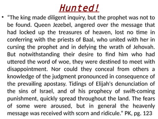 Hunted!
• “The king made diligent inquiry, but the prophet was not to
be found. Queen Jezebel, angered over the message that
had locked up the treasures of heaven, lost no time in
conferring with the priests of Baal, who united with her in
cursing the prophet and in defying the wrath of Jehovah.
But notwithstanding their desire to find him who had
uttered the word of woe, they were destined to meet with
disappointment. Nor could they conceal from others a
knowledge of the judgment pronounced in consequence of
the prevailing apostasy. Tidings of Elijah's denunciation of
the sins of Israel, and of his prophecy of swift-coming
punishment, quickly spread throughout the land. The fears
of some were aroused, but in general the heavenly
message was received with scorn and ridicule.” PK, pg. 123
 